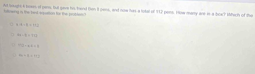 Art bought 4 boxes of pens, but gave his frend Ben 8 pens, and now has a total of 112 pens. How many are in a box? Which of the
following is the best equation for the problem?
x/4· 8=112
4x-8=112
112-x4=8
4x+8=112