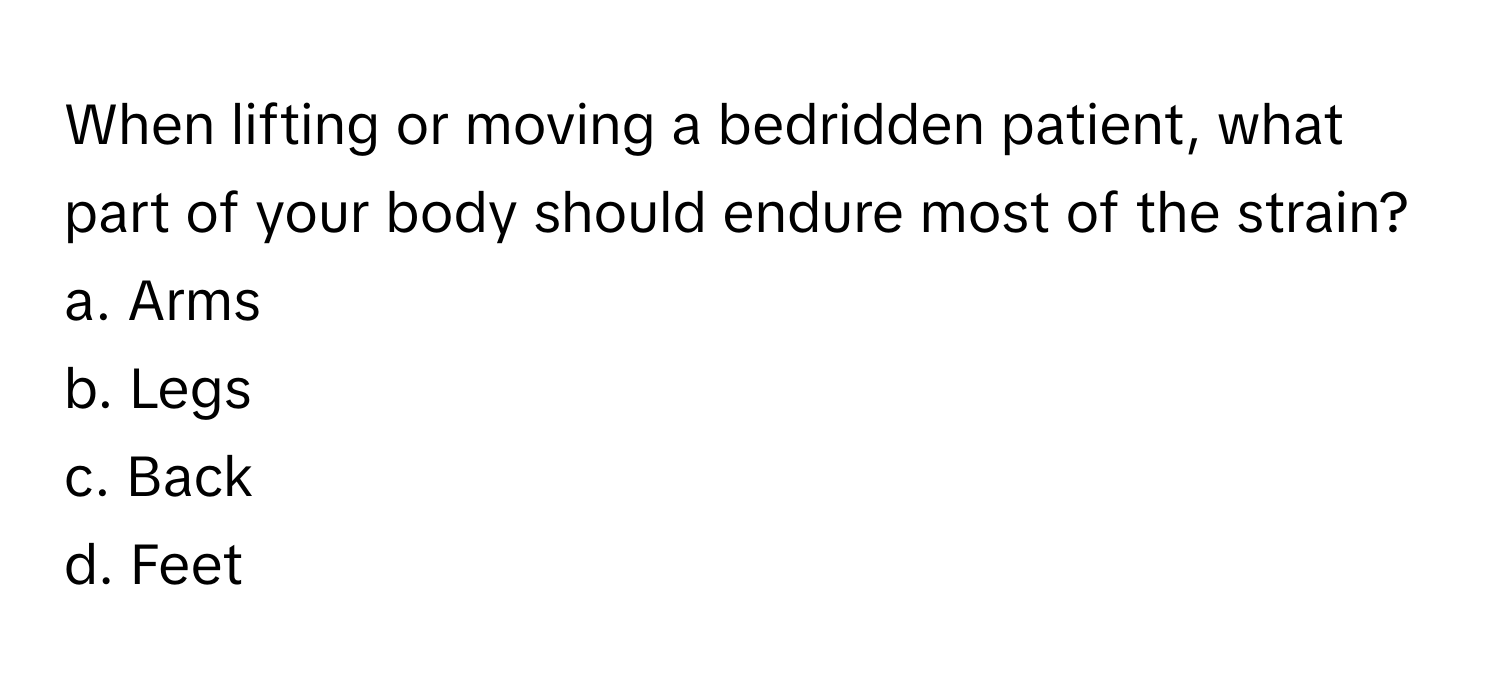 When lifting or moving a bedridden patient, what part of your body should endure most of the strain? 

a. Arms
b. Legs
c. Back
d. Feet