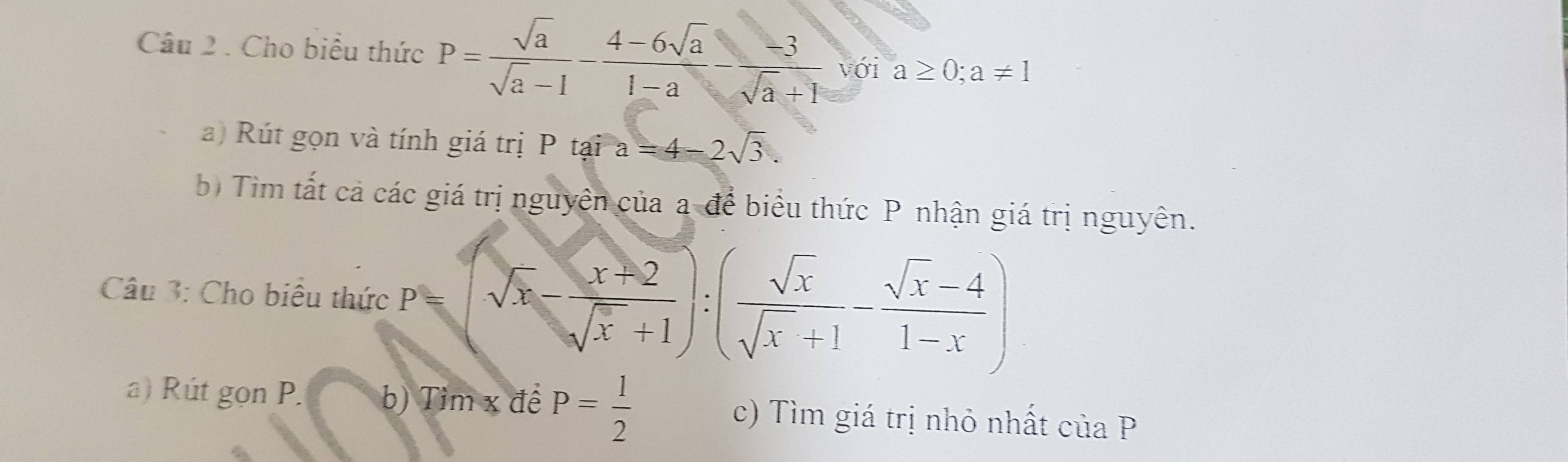 Cho biểu thức P= sqrt(a)/sqrt(a)-1 - (4-6sqrt(a))/1-a - (-3)/sqrt(a)+1  với a≥ 0;a!= 1
a) Rút gọn và tính giá trị P tại a=4-2sqrt(3). 
b) Tìm tất cả các giá trị nguyên của a-để biểu thức P nhận giá trị nguyên. 
Câu 3: Cho biểu thức P=(sqrt(x)- (x+2)/sqrt(x)+1 ):( sqrt(x)/sqrt(x)+1 - (sqrt(x)-4)/1-x )
a) Rút gọn P. b) Tim x đề P= 1/2  c) Tìm giá trị nhỏ nhất ciaP