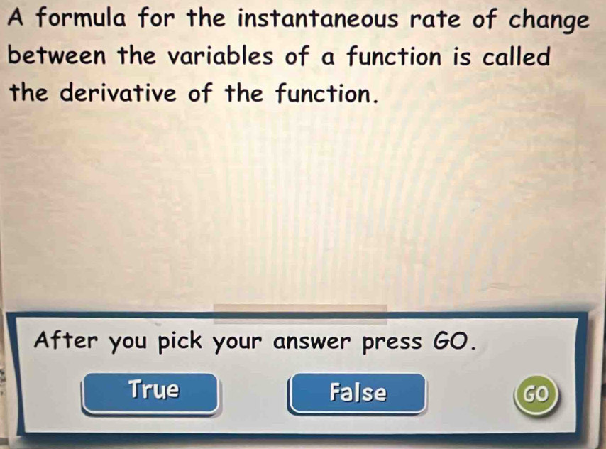 A formula for the instantaneous rate of change
between the variables of a function is called
the derivative of the function.
After you pick your answer press GO.
True False GO