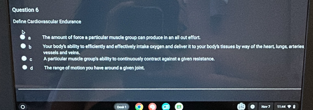 Define Cardiovascular Endurance
The amount of force a particular muscle group can produce in an all out effort.
b Your body's ability to efficiently and effectively intake oxygen and deliver it to your body's tissues by way of the heart, lungs, arteries,
vessels and veins.
C A particular muscle group's ability to continuously contract against a given resistance.
d The range of motion you have around a given joint.
a
Nov 7 11:44