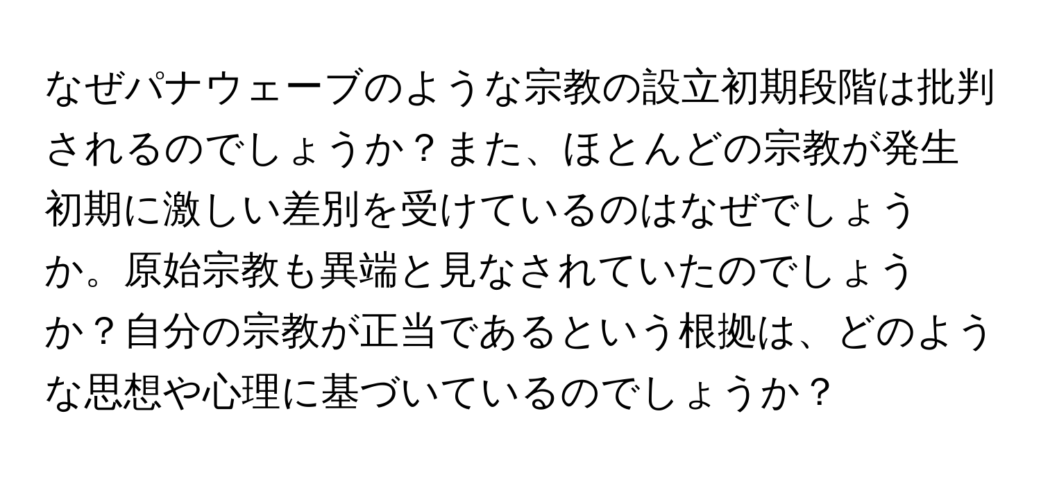 なぜパナウェーブのような宗教の設立初期段階は批判されるのでしょうか？また、ほとんどの宗教が発生初期に激しい差別を受けているのはなぜでしょうか。原始宗教も異端と見なされていたのでしょうか？自分の宗教が正当であるという根拠は、どのような思想や心理に基づいているのでしょうか？