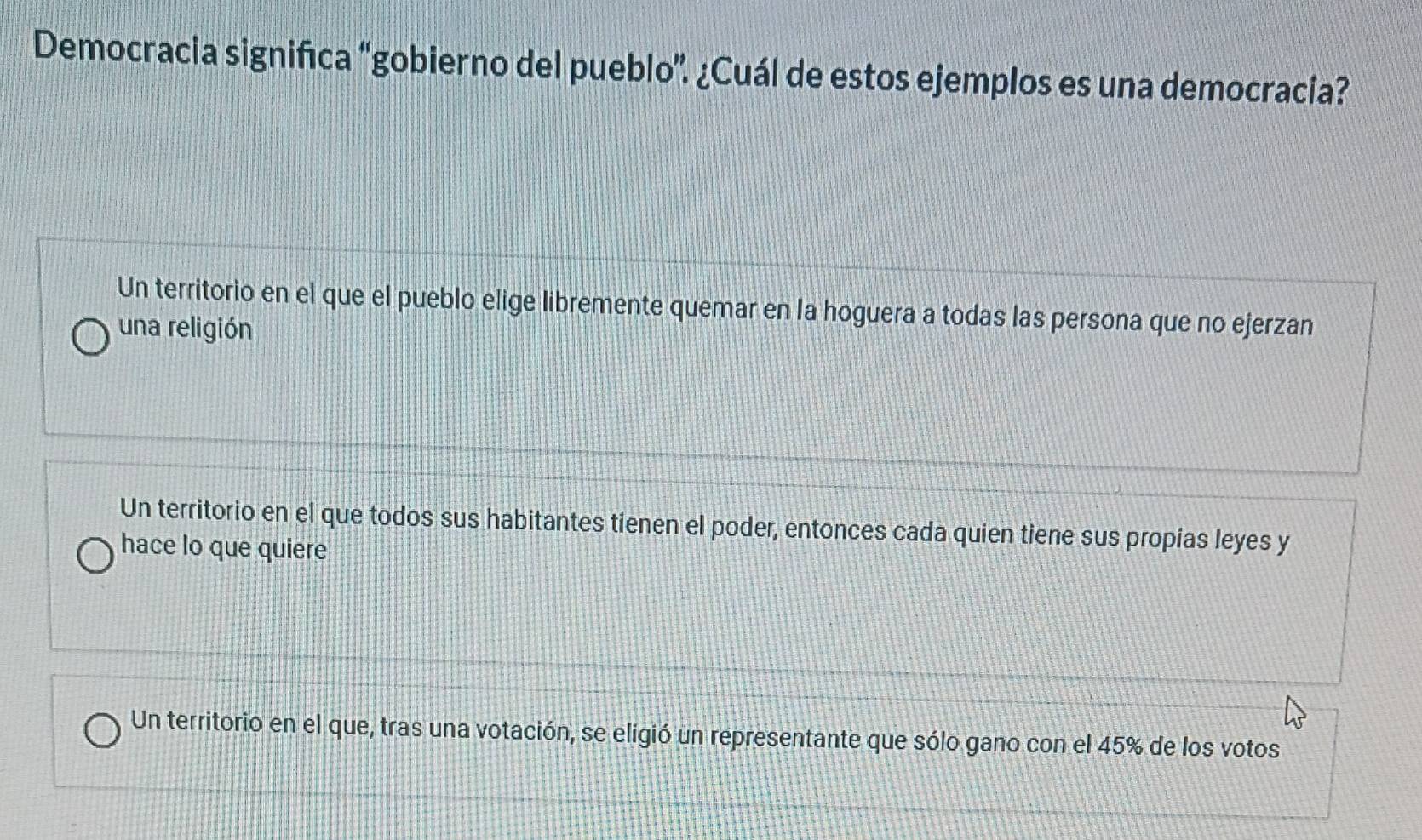 Democracia significa “gobierno del pueblo”. ¿Cuál de estos ejemplos es una democracia?
Un territorio en el que el pueblo elige libremente quemar en la hoguera a todas las persona que no ejerzan
una religión
Un territorio en el que todos sus habitantes tienen el poder, entonces cada quien tiene sus propias leyes y
hace lo que quiere
Un territorio en el que, tras una votación, se eligió un representante que sólo gano con el 45% de los votos