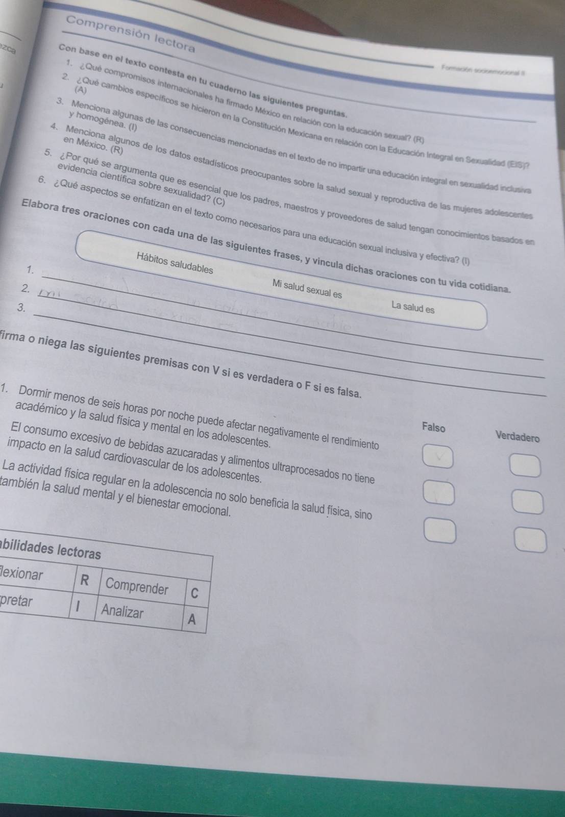 Comprensión lectora
Formación socisemucional I
zca Con base en el texto contesta en tu cuaderno las siguientes preguntas
(A)
M  Qué compromisos internacionales ha firmado México en relación con la educación sexual? (R
y homogénea. (I)
2  ¿ Qué cambios específicos se hicieron en la Constitución Mexicana en relación con la Educación Integral en Sexualidad (ES)
en México. (R)
3. Menciona algunas de las consecuencias mencionadas en el texto de no impartir una educación integral en sexualidad inclutiva
4. Menciona algunos de los datos estadísticos preocupantes sobre la salud sexual y reproductiva de las mujeres adolescente
evidencia científica sobre sexualidad? (C)
5. Por qué se argumenta que es esencial que los padres, maestros y proveedores de salud tengan conocimientos basados en
6. ¿Qué aspectos se enfatizan en el texto como necesarios para una educación sexual inclusiva y efectiva? (1
_
Elabora tres oraciones con cada una de las siguientes frases, y vincula dichas oraciones con tu vida cotidiana
1.
_Hábitos saludables Mi salud sexual es
2.
_
3.
La salud es
irma o niega las siguientes premisas con V si es verdadera o F si es falsa
1. Dormir menos de seis horas por noche puede afectar negativamente el rendimiento
académico y la salud física y mental en los adolescentes.
Falso Verdadero
El consumo excesivo de bebidas azucaradas y alimentos ultraprocesados no tiene
impacto en la salud cardiovascular de los adolescentes.
La actividad física regular en la adolescencia no solo beneficia la salud física, sino
ambién la salud mental y el bienestar emocional.
b
le
p