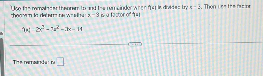 Use the remainder theorem to find the remainder when f(x) is divided by x-3. Then use the factor 
theorem to determine whether x-3 is a factor of f(x).
f(x)=2x^3-3x^2-3x-14
The remainder is □ .