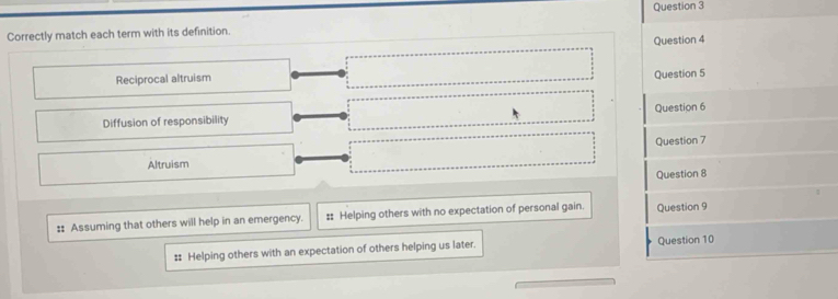 Correctly match each term with its definition.
Question 4
Reciprocal altruism Question 5
Diffusion of responsibility Question 6
Altruism Question 7
Question 8
:: Assuming that others will help in an emergency. : Helping others with no expectation of personal gain. Question 9
# Helping others with an expectation of others helping us later. Question 10