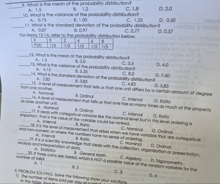 What is the mean of the probability distribution?
_
A. 1.5 B. 1.2 C. 1.8 D. 2.0
_
10. What is the variance of the probability distribution?
A. 0.75 B. 1.00 C. 1.25 D. 0.50
_11. What is the standard deviation of the probability distribution?
A. 0.87 B. 0.97 C. 0.77 D. 0.57
For items 12-14, refer to the probability distribubelow.
_12. What is the mean of the probability distribution?
A. 1.5 B. 2.0 C. 3.5 D. 4.0
_13. What is the variance of the probability distribution?
A. 4.15 B. 5.35 C. 8.0 D. 7.50
_14. What is the standard deviation of the probability distribution?
A. 2.83 B. 3.83 C. 4.83 D. 5.83
from one another.
_15. A level of measurement that tells us that one unit differs by a certain amount of degree
A. Nominal B. Ordinal C. Interval D. Ratio
as does another unit.
_16. A level of measurement that tells us that one has so many times as much of the property
A. Nominal B. Ordinal C. Interval D. Ratio
_17. It deals with categorical variable like the nominal level but in this level ordering is
important, that is the value of the variable could be ranked.
A. Interval B. Ratio C. Nominal D. Ordinal
_18. It is the level of measurement that arises when we have variable that are categorical
A. Interval B. Ratio
_and non-numeric or where the numbers have no sense of ordering. C. Nominal D. Ordinal
analysis and interpretation of data.
19. It is a scientific knowledge that deals with the collection, organization or presentation,
A. Statistics B. General Math C. Algebra D. Trigonometry
number of tails?
_20. If three coins are tossed, which is NOT a possible value of the random variable for the
A. 1 B. 2
C. 3 D. 4
II. PROBLEM SOLVING. Solve the following show your solutions.
1) The number of items sold per day at a
in the table. Find