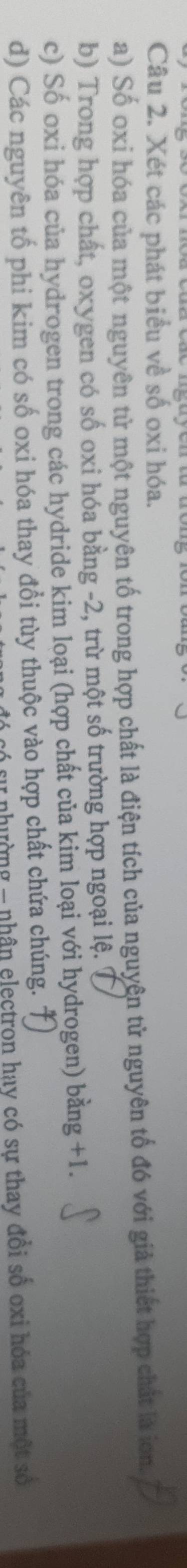 Xét các phát biểu về số oxi hóa. 
a) Số oxỉ hóa của một nguyên tử một nguyên tố trong hợp chất là điện tích của nguyên tử nguyên tố đó với giả thiết hợp chất là ion. 
b) Trong hợp chất, oxygen có số oxi hóa bằng -2, trừ một số trường hợp ngoại lệ. 7 
c) Số oxi hóa của hydrogen trong các hydride kim loại (hợp chất của kim loại với hydrogen) bằng +1. 
d) Các nguyên tố phi kim có số oxi hóa thay đổi tùy thuộc vào hợp chất chứa chúng. 
nhường - nhân electron hay có sự thay đồi số oxi hóa của một số