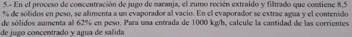 5.- En el proceso de concentración de jugo de naranja, el zumo recién extraído y filtrado que contiene 8,5
% de sólidos en peso, se alimenta a un evaporador al vacío. En el evaporador se extrae agua y el contenido 
de sólidos aumenta al 62% en peso. Para una entrada de 1000 kg/h, calcule la cantidad de las corrientes 
de jugo concentrado y agua de salida