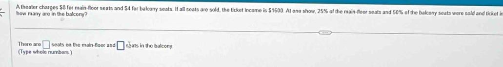 A theater charges $8 for main-floor seats and $4 for balcony seats. If all seats are sold, the ticket income is $1600. At one show, 25% of the main-floor seats and 50% of the balcony seats were sold and ticket ir 
how many are in the balcony? 
There are □ seats on the main-floor and □ seats in the balcony 
(Type whole numbers )