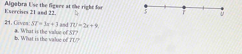 Algebra Use the figure at the right for 
Exercises 21 and 22. 
21. Given: ST=3x+3 and TU=2x+9. 
a. What is the value of ST? 
b. What is the value of TU?