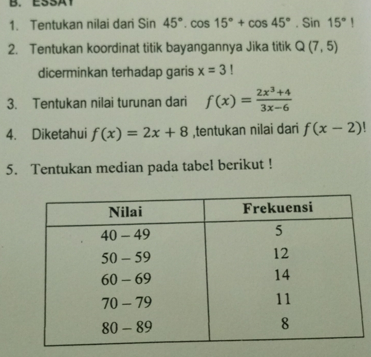 ESSA1
1. Tentukan nilai dari Sin45°.cos 15°+cos 45°.Sin15°!
2. Tentukan koordinat titik bayangannya Jika titik Q(7,5)
dicerminkan terhadap garis x=3!
3. Tentukan nilai turunan dari f(x)= (2x^3+4)/3x-6 
4. Diketahui f(x)=2x+8 ,tentukan nilai dari f(x-2)
5. Tentukan median pada tabel berikut !