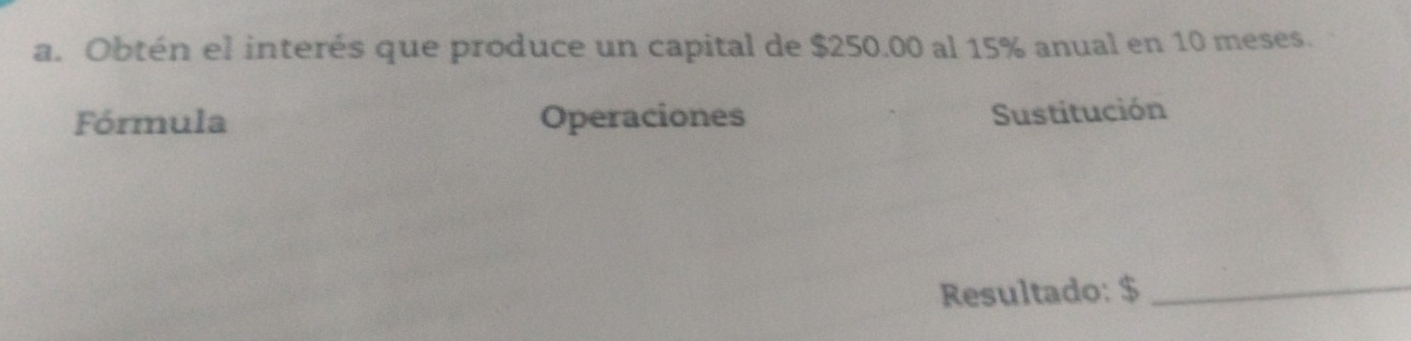 Obtén el interés que produce un capital de $250.00 al 15% anual en 10 meses. 
Fórmula Operaciones 
Sustitución 
Resultado: $ _