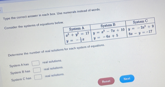 Type the correct answer in each box. Use numerals instead of words.
Consider the systems of equations b
Determine the number of real solutions for each system of equations.
System A has □ real solutions.
System B has □ real solutions.
System C has □ real solutions.
Reset Next