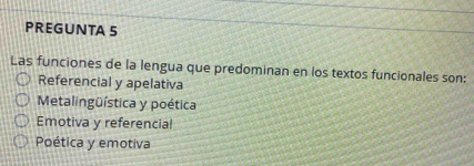 PREGUNTA 5
Las funciones de la lengua que predominan en los textos funcionales son:
Referencial y apelativa
Metalingüística y poética
Emotiva y referencial
Poética y emotiva