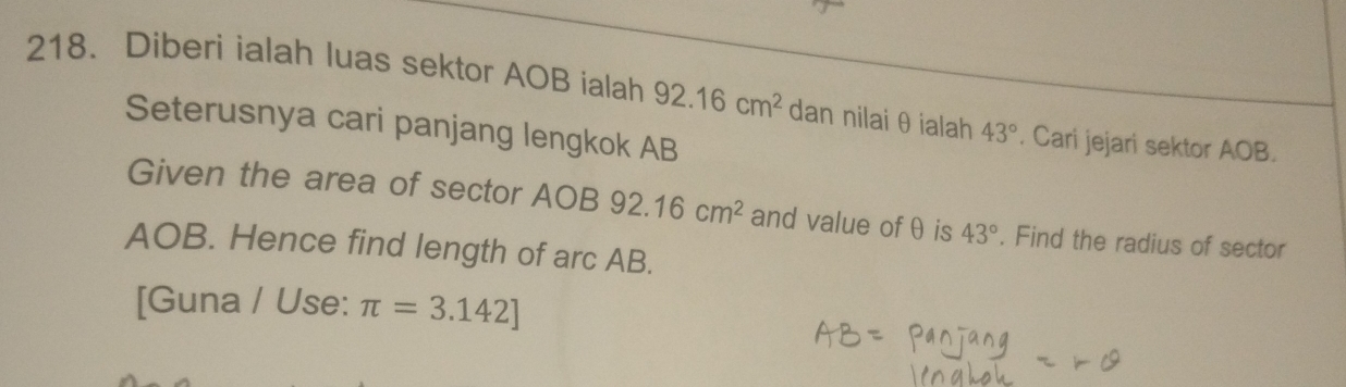 Diberi ialah luas sektor AOB ialah 92.16cm^2 dan nilai θ ialah 43°. Cari jejari sektor AOB. 
Seterusnya cari panjang lengkok AB
Given the area of sector AOB 92.16cm^2 and value ofθ is 43°. Find the radius of sector
AOB. Hence find length of arc AB. 
[Guna / Use: π =3.142]