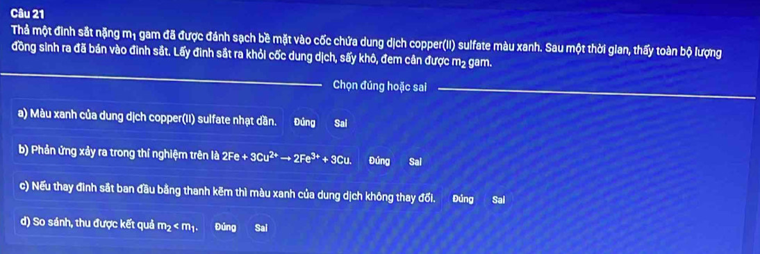 Thả một đinh sắt nặng mị gam đã được đánh sạch bề mặt vào cốc chứa dung dịch copper(II) sulfate màu xanh. Sau một thời gian, thấy toàn bộ lượng
_
đồng sinh ra đã bán vào đinh sắt. Lấy đinh sắt ra khỏi cốc dung dịch, sấy khô, đem cân được m² gam.
Chọn đúng hoặc sai_
a) Màu xanh của dung dịch copper(II) sulfate nhạt dần. Đúng Sai
b) Phản ứng xảy ra trong thí nghiệm trên là 2Fe + 3C1 u^(2+)to 2Fe^(3+)+3Cu. Đúng Sal
c) Nếu thay đình sắt ban đầu bằng thanh kẽm thì màu xanh của dung dịch không thay đổi. Đúng Sal
d) So sánh, thu được kết quả m_2 . Đủng Sai