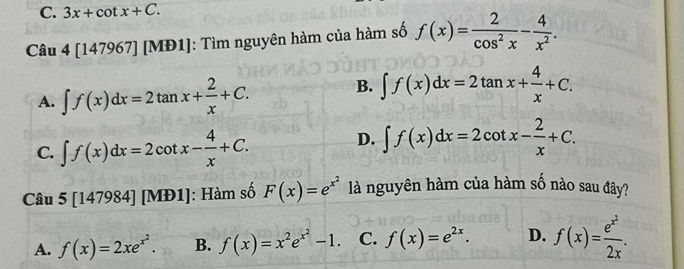 3x+cot x+C. 
Câu 4[147967][MD1] 1]: Tìm nguyên hàm của hàm số f(x)= 2/cos^2x - 4/x^2 .
A. ∈t f(x)dx=2tan x+ 2/x +C.
B. ∈t f(x)dx=2tan x+ 4/x +C.
C. ∈t f(x)dx=2cot x- 4/x +C.
D. ∈t f(x)dx=2cot x- 2/x +C. 
Câu 5 [147984] [MĐ1]: Hàm số F(x)=e^(x^2) là nguyên hàm của hàm số nào sau đây?
A. f(x)=2xe^(x^2). B. f(x)=x^2e^(x^2)-1. C. f(x)=e^(2x). D. f(x)=frac e^(x^2)2x.