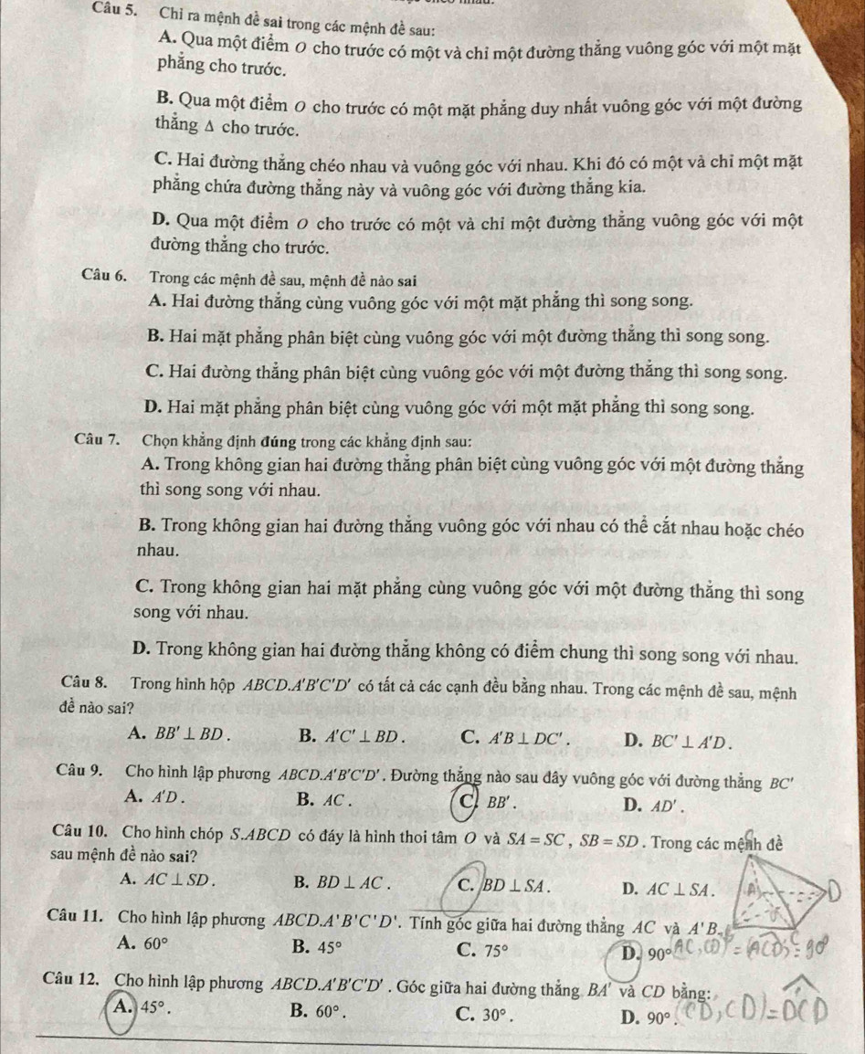 Chỉ ra mệnh đề sai trong các mệnh đề sau:
A. Qua một điểm Ø cho trước có một và chỉ một đường thẳng vuông góc với một mặt
phẳng cho trước.
B. Qua một điểm 0 cho trước có một mặt phẳng duy nhất vuông góc với một đường
thẳng Δ cho trước.
C. Hai đường thẳng chéo nhau và vuông góc với nhau. Khi đó có một và chỉ một mặt
phẳng chứa đường thẳng này và vuông góc với đường thẳng kia.
D. Qua một điểm 0 cho trước có một và chi một đường thẳng vuông góc với một
đường thắng cho trước.
Câu 6. Trong các mệnh đề sau, mệnh đề nào sai
A. Hai đường thẳng cùng vuông góc với một mặt phẳng thì song song.
B. Hai mặt phẳng phân biệt cùng vuông góc với một đường thẳng thì song song.
C. Hai đường thẳng phân biệt cùng vuông góc với một đường thẳng thì song song.
D. Hai mặt phẳng phân biệt cùng vuông góc với một mặt phẳng thì song song.
Câu 7. Chọn khẳng định đúng trong các khẳng định sau:
A. Trong không gian hai đường thẳng phân biệt cùng vuông góc với một đường thẳng
thì song song với nhau.
B. Trong không gian hai đường thẳng vuông góc với nhau có thể cắt nhau hoặc chéo
nhau.
C. Trong không gian hai mặt phẳng cùng vuông góc với một đường thẳng thì song
song với nhau.
D. Trong không gian hai đường thẳng không có điểm chung thì song song với nhau.
Câu 8. Trong hình hộp ABCD.. A'B'C'D' có tất cả các cạnh đều bằng nhau. Trong các mệnh đề sau, mệnh
đề nào sai?
A. BB'⊥ BD. B. A'C'⊥ BD. C. A'B⊥ DC'. D. BC'⊥ A'D.
Câu 9. Cho hình lập phương ABCL ). A'B'C'D'. Đường thắng nào sau đây vuông góc với đường thẳng BC'
A. A'D . B. AC . c BB'. D. AD'.
Câu 10. Cho hình chóp S.ABCD có đáy là hình thoi tâm O và SA=SC,SB=SD. Trong các mệnh đề
sau mệnh đề nào sai?
A. AC⊥ SD. B. BD⊥ AC. C. BD⊥ SA. D. AC⊥ SA.
Câu 11. Cho hình lập phương ABCD A'B'C'D'. Tính góc giữa hai đường thẳng AC và A'B. a
A. 60° B. 45° C. 75° D. 90°
Câu 12. Cho hình lập phương ABCD. A'B'C'D'. Góc giữa hai đường thắng BA' và CD bằng:
A. 45°. B. 60°. C. 30°. D. 90°.