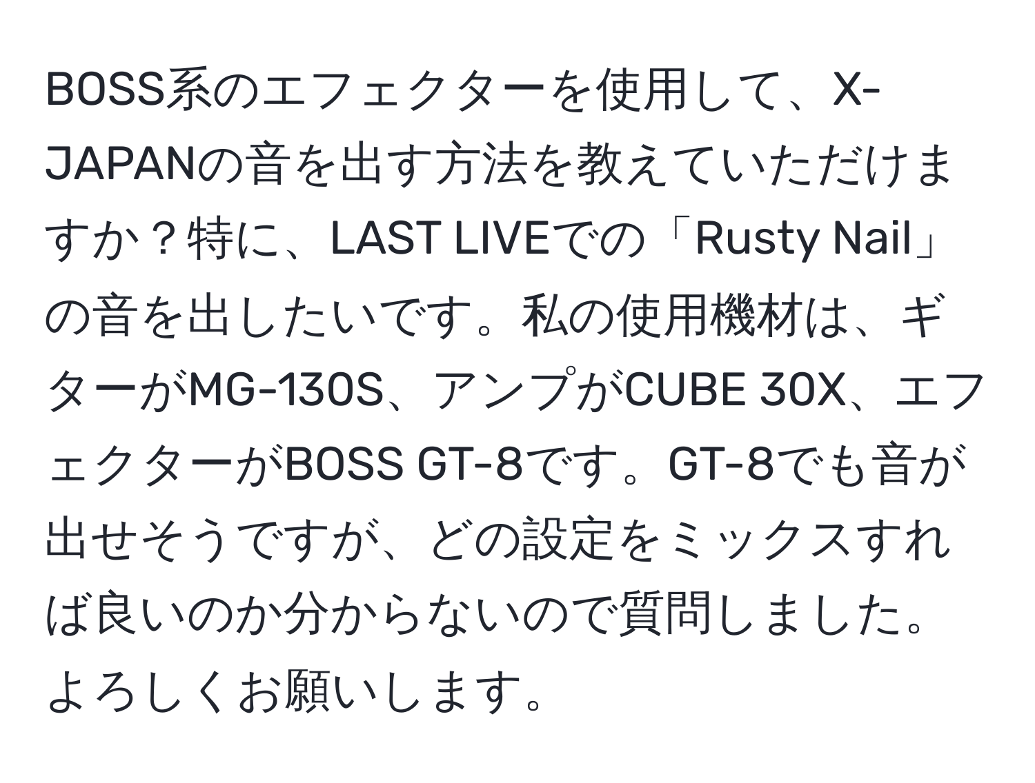 BOSS系のエフェクターを使用して、X-JAPANの音を出す方法を教えていただけますか？特に、LAST LIVEでの「Rusty Nail」の音を出したいです。私の使用機材は、ギターがMG-130S、アンプがCUBE 30X、エフェクターがBOSS GT-8です。GT-8でも音が出せそうですが、どの設定をミックスすれば良いのか分からないので質問しました。よろしくお願いします。