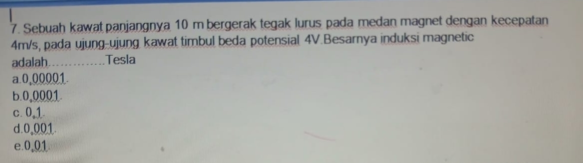 Sebuah kawat panjangnya 10 m bergerak tegak lurus pada medan magnet dengan kecepatan
4m/s, pada ujung-ujung kawat timbul beda potensial 4V.Besarnya induksi magnetic
adalah_ .Tesla
a. 0,00001
b. 0,0001.
c. 0,1
d. 0,001
e. 0,01