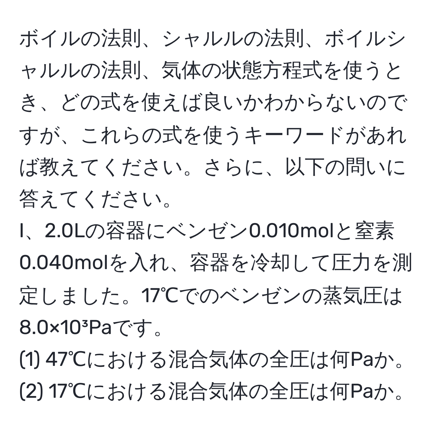 ボイルの法則、シャルルの法則、ボイルシャルルの法則、気体の状態方程式を使うとき、どの式を使えば良いかわからないのですが、これらの式を使うキーワードがあれば教えてください。さらに、以下の問いに答えてください。  
I、2.0Lの容器にベンゼン0.010molと窒素0.040molを入れ、容器を冷却して圧力を測定しました。17℃でのベンゼンの蒸気圧は8.0×10³Paです。  
(1) 47℃における混合気体の全圧は何Paか。  
(2) 17℃における混合気体の全圧は何Paか。