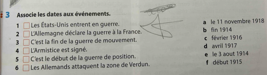 Associe les dates aux événements.
1 □ Les États-Unis entrent en guerre. a le 11 novembre 1918
2 □ L'Allemagne déclare la guerre à la France. b fin 1914
3 □ C’est la fin de la guerre de mouvement. c février 1916
4 □ L'Armistice est signé. d avril 1917
5 □ C'est le début de la guerre de position. e le 3 aout 1914
6 □ Les Allemands attaquent la zone de Verdun. f début 1915