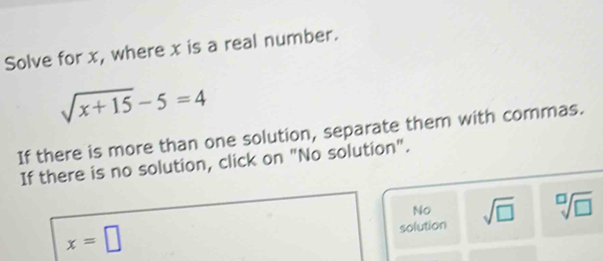 Solve for x, where x is a real number.
sqrt(x+15)-5=4
If there is more than one solution, separate them with commas.
If there is no solution, click on "No solution".
No
solution sqrt(□ ) sqrt[□](□ )
x=□