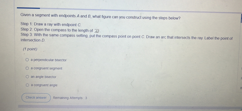 Given a segment with endpoints A and B, what figure can you construct using the steps below?
Step 1: Draw a ray with endpoint C.
Step 2: Open the compass to the length of overline AB
Step 3: With the same compass setting, put the compass point on point C. Draw an arc that intersects the ray. Label the point of
intersection D.
(1 point)
a perpendicular bisector
a congruent segment
an angle bisector
a congruent angle
Check answer Remaining Attempts : 3