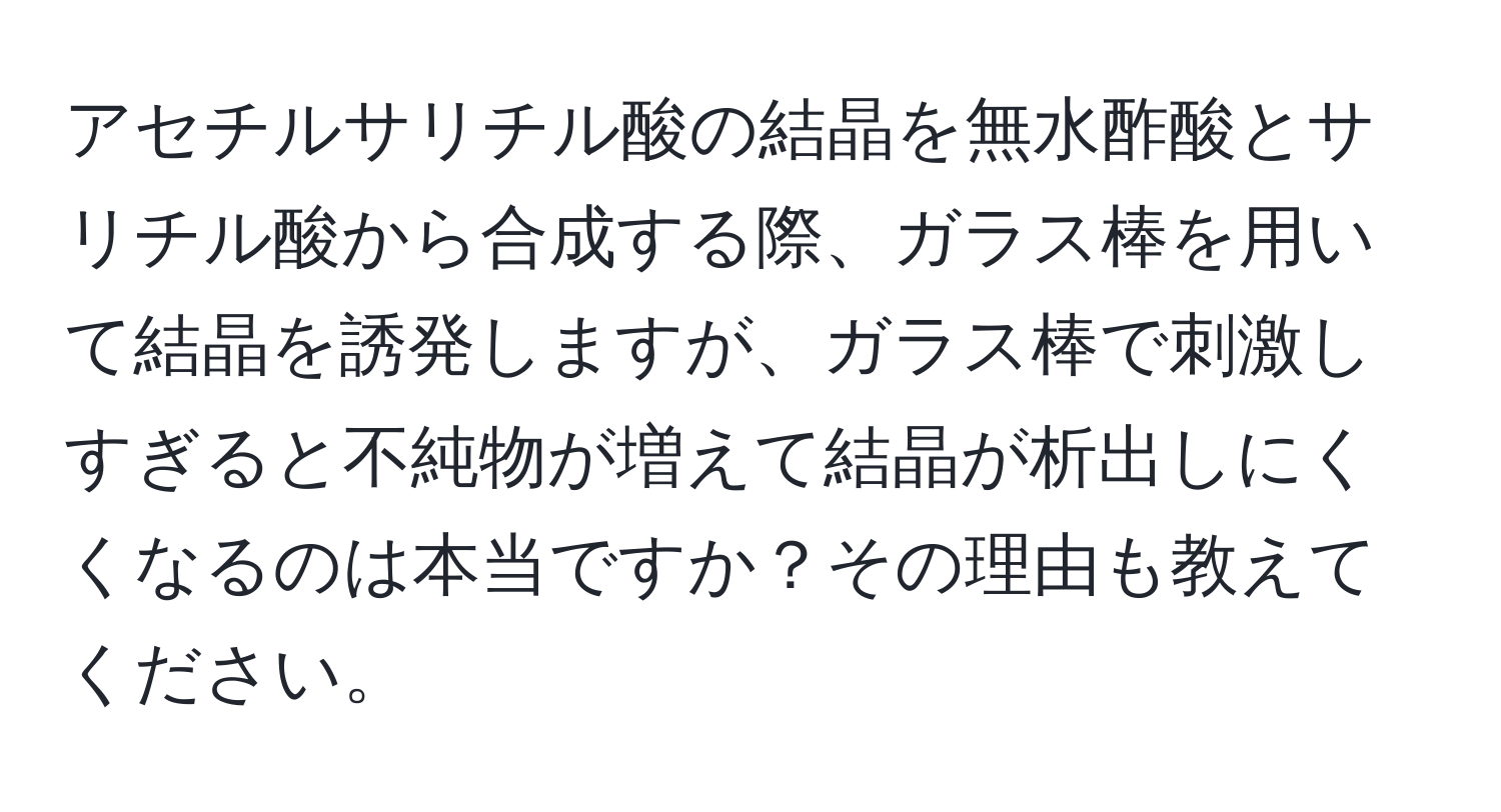 アセチルサリチル酸の結晶を無水酢酸とサリチル酸から合成する際、ガラス棒を用いて結晶を誘発しますが、ガラス棒で刺激しすぎると不純物が増えて結晶が析出しにくくなるのは本当ですか？その理由も教えてください。