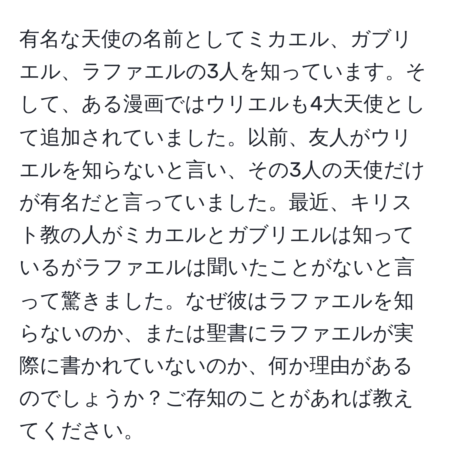 有名な天使の名前としてミカエル、ガブリエル、ラファエルの3人を知っています。そして、ある漫画ではウリエルも4大天使として追加されていました。以前、友人がウリエルを知らないと言い、その3人の天使だけが有名だと言っていました。最近、キリスト教の人がミカエルとガブリエルは知っているがラファエルは聞いたことがないと言って驚きました。なぜ彼はラファエルを知らないのか、または聖書にラファエルが実際に書かれていないのか、何か理由があるのでしょうか？ご存知のことがあれば教えてください。