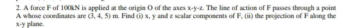 A force F of 100kN is applied at the origin O of the axes x-y-z. The line of action of F passes through a point
A whose coordinates are (3,4,5)m. Find (i) x, y and z scalar components of F, (ii) the projection of F along the
x-y plane.