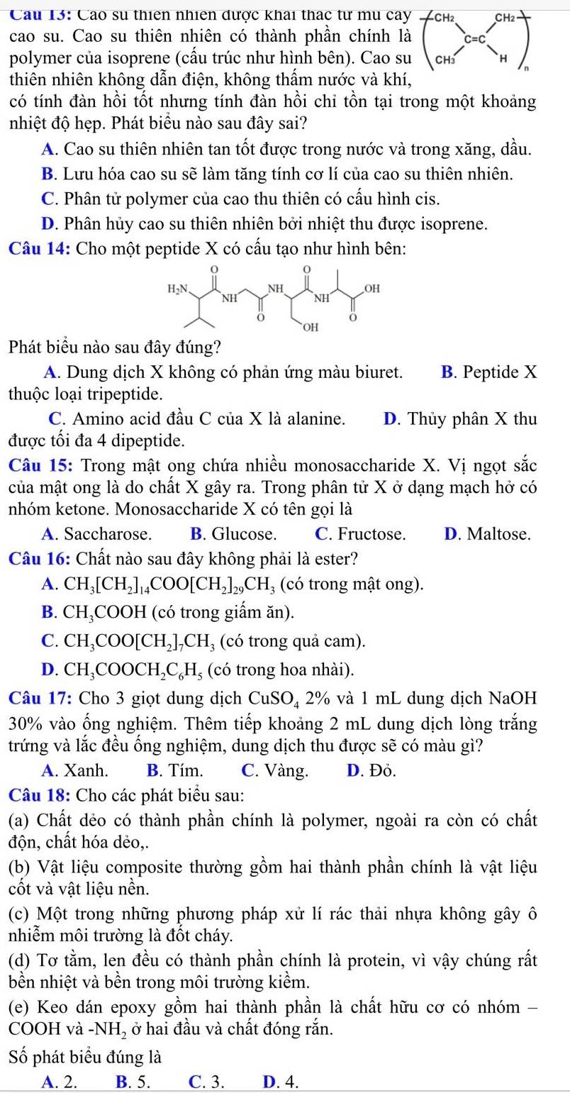 Cau 13: Cao su thiên nhiên được khai thác tư mu cay CH2 CH
cao su. Cao su thiên nhiên có thành phần chính là
polymer của isoprene (cầu trúc như hình bên). Cao su
thiên nhiên không dẫn điện, không thầm nước và khí,
có tính đàn hồi tốt nhưng tính đàn hồi chỉ tồn tại trong một khoảng
nhiệt độ hẹp. Phát biểu nào sau đây sai?
A. Cao su thiên nhiên tan tốt được trong nước và trong xăng, dầu.
B. Lưu hóa cao su sẽ làm tăng tính cơ lí của cao su thiên nhiên.
C. Phân tử polymer của cao thu thiên có cấu hình cis.
D. Phân hủy cao su thiên nhiên bởi nhiệt thu được isoprene.
Câu 14: Cho một peptide X có cấu tạo như hình bên:
Phát biểu nào sau đây đúng?
A. Dung dịch X không có phản ứng màu biuret. B. Peptide X
thuộc loại tripeptide.
C. Amino acid đầu C của X là alanine. D. Thủy phân X thu
được tối đa 4 dipeptide.
Câu 15: Trong mật ong chứa nhiều monosaccharide X. Vị ngọt sắc
của mật ong là do chất X gây ra. Trong phân tử X ở dạng mạch hở có
nhóm ketone. Monosaccharide X có tên gọi là
A. Saccharose. B. Glucose. C. Fructose. D. Maltose.
Câu 16: Chất nào sau đây không phải là ester?
A. CH_3[CH_2]_14COO[CH_2]_29CH_3 (có trong mật ong).
B. CH_3C COOH (có trong giấm ăn).
C. CH_3COO[CH_2]_7CH_3 (có trong quả cam).
D. CH_3COOCH_2C_6H_5 (có trong hoa nhài).
Câu 17: Cho 3 giọt dung dịch CuSO_4 2% % và 1 mL dung dịch NaOH
30% vào ổng nghiệm. Thêm tiếp khoảng 2 mL dung dịch lòng trắng
trứng và lắc đều ống nghiệm, dung dịch thu được sẽ có màu gì?
A. Xanh. B. Tím. C. Vàng. D. Đỏ.
Câu 18: Cho các phát biểu sau:
(a) Chất dẻo có thành phần chính là polymer, ngoài ra còn có chất
độn, chất hóa dẻo,.
(b) Vật liệu composite thường gồm hai thành phần chính là vật liệu
cốt và vật liệu nền.
(c) Một trong những phương pháp xử lí rác thải nhựa không gây ô
nhiễm môi trường là đốt cháy.
(d) Tơ tằm, len đều có thành phần chính là protein, vì vậy chúng rất
bền nhiệt và bền trong môi trường kiềm.
(e) Keo dán epoxy gồm hai thành phần là chất hữu cơ có nhóm -
COOH và -NH_2 ở hai đầu và chất đóng rắn.
Số phát biểu đúng là
A. 2. B. 5. C. 3. D. 4.