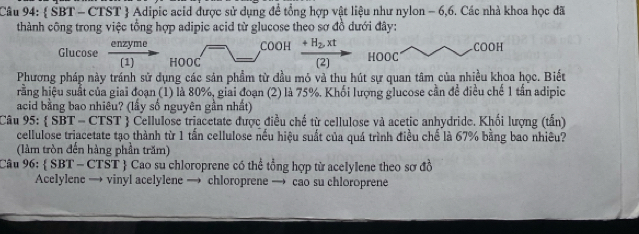  SBT - CTST  Adipic acid được sử dụng để tổng hợp vật liệu như nylon - 6,6. Các nhà khoa học đã 
thành công trong việc tổng hợp adipic acid từ glucose theo sơ đồ dưới đây: 
COOH 
Glucose  enzyme/(1)  HOOC 
COOH_ +H_2,xt HOOC 
[2] 
Phương pháp này tránh sử dụng các sản phầm từ đầu mỏ và thu hút sự quan tâm của nhiều khoa học. Biết 
rằng hiệu suất của giai đoạn (1) là 80%, giai đoạn (2) là 75%. Khối lượng glucose cần để điều chế 1 tần adipic 
acid bằng bao nhiêu? (lấy số nguyên gần nhất) 
Câu 95:  SBT = CTST  Cellulose triacetate được điều chế từ cellulose và acetic anhydride. Khối lượng (tấn 
cellulose triacetate tạo thành từ 1 tấn cellulose nếu hiệu suất của quá trình điều chế là 67% bằng bao nhiêu? 
(làm tròn đến hàng phần trăm) 
Câu 96:  SBT - CTST  Cao su chloroprene có thể tổng hợp từ acelylene theo sơ đồ 
Acelylene → vinyl acelylene → chloroprene → cao su chloroprene