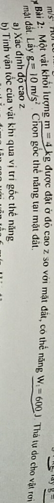 g=
* Bài 2: Một vật khối lượng m=4kg tg được đặt ở độ cao z so với mặt đất, có thể năng W_i=600J Thả tự do cho vật rơi 
mặt đất. Lầy g=10m/s^2 Chọn gốc thể năng tại mặt đất. 
a) Xác định độ cao 
b) Tính vận tốc của vật khi qua vị trí gốc thế năng