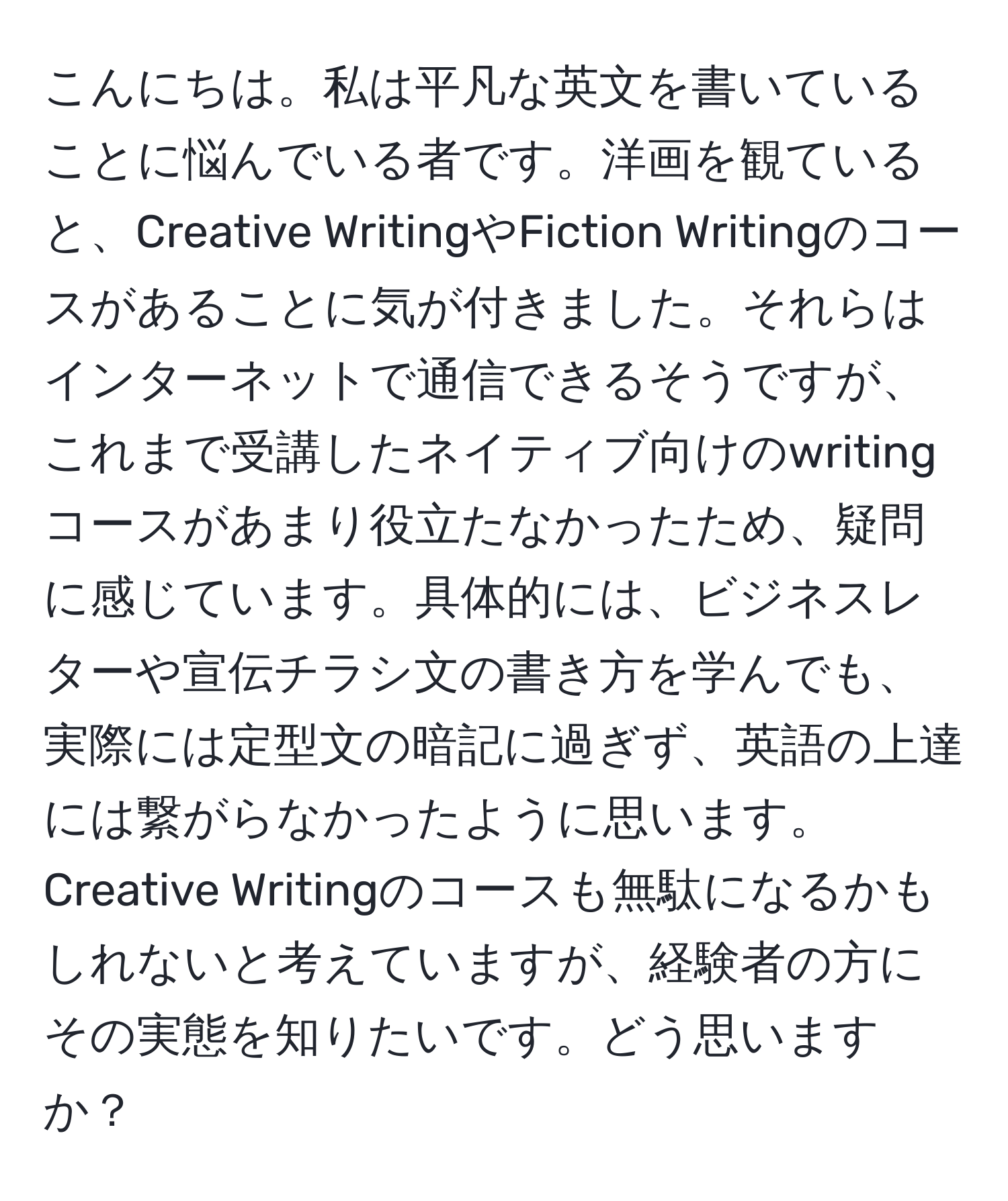 こんにちは。私は平凡な英文を書いていることに悩んでいる者です。洋画を観ていると、Creative WritingやFiction Writingのコースがあることに気が付きました。それらはインターネットで通信できるそうですが、これまで受講したネイティブ向けのwritingコースがあまり役立たなかったため、疑問に感じています。具体的には、ビジネスレターや宣伝チラシ文の書き方を学んでも、実際には定型文の暗記に過ぎず、英語の上達には繋がらなかったように思います。Creative Writingのコースも無駄になるかもしれないと考えていますが、経験者の方にその実態を知りたいです。どう思いますか？