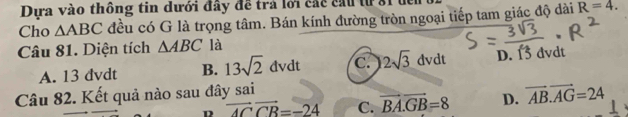 Dựa vào thông tin dưới đây đề trả lới các cầu từ 81 đển
Cho △ ABC đều có G là trọng tâm. Bán kính đường tròn ngoại tiếp tam giác độ dài R=4. 
Câu 81. Diện tích △ ABC là
A. 13 dvdt B. 13sqrt(2)dvdt c. 2sqrt(3)dvdt D. 13 dvdt
Câu 82. Kết quả nào sau đây sai
overline ACoverline CB=-24 C. vector BA.vector GB=8 D. vector AB.vector AG=24