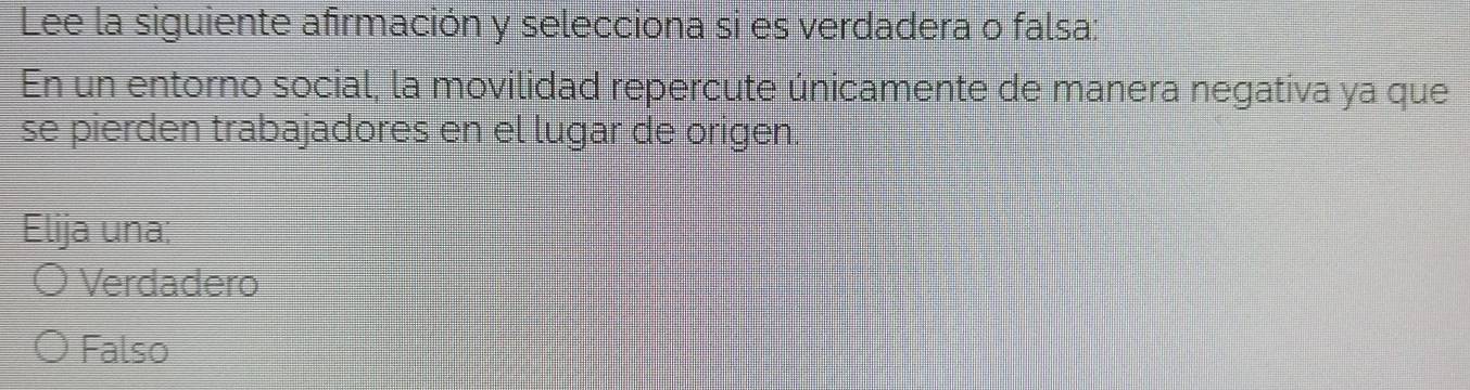 Lee la siguiente afirmación y selecciona si es verdadera o falsa:
En un entorno social, la movilidad repercute únicamente de manera negativa ya que
se pierden trabajadores en el lugar de origen.
Elija una;
Verdadero
Falso
