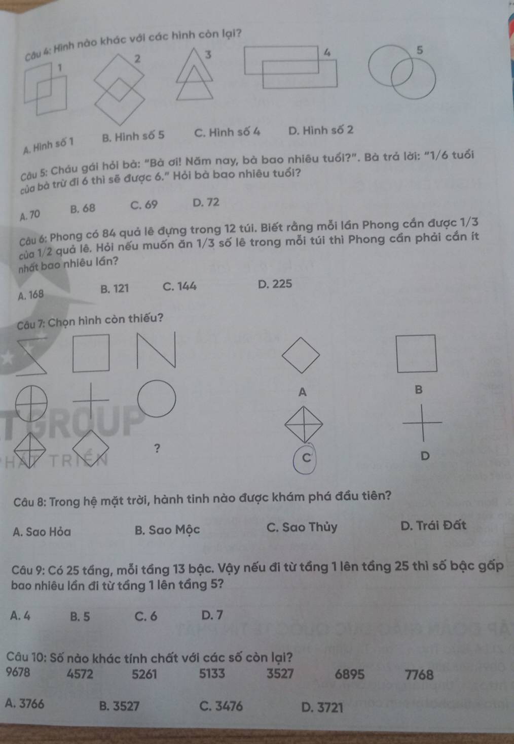 Hình nào khác với các hình còn lại?
3
A. Hình số 1 B. Hình số 5 C. Hình số 4 D. Hình số 2
Câu 5: Cháu gái hỏi bà: “Bà ơi! Năm nay, bà bao nhiêu tuổi?”. Bà trả lời: “ 1/6 tuổi
của bà trừ đi 6 thì sẽ được 6." Hỏi bà bao nhiêu tuổi?
B. 68 C. 69 D. 72
A. 70
Câu 6: Phong có 84 quả lê đựng trong 12 túi. Biết rằng mỗi lần Phong cắn được 1/3
của 1/2 quả lê, Hỏi nếu muốn ăn 1/3 số lê trong mỗi túi thì Phong cần phải cắn ít
nhất bao nhiêu lần?
A. 168 B. 121 C. 144
D. 225
Câu 7: Chọn hình còn thiếu?
A
B
？
C
D
Câu 8: Trong hệ mặt trời, hành tinh nào được khám phá đầu tiên?
A. Sao Hỏa B. Sao Mộc C. Sao Thủy D. Trái Đất
Câu 9: Có 25 tầng, mỗi tầng 13 bậc. Vậy nếu đi từ tầng 1 lên tầng 25 thì số bậc gấp
bao nhiêu lần đi từ tầng 1 lên tầng 5?
A. 4 B. 5 C. 6 D. 7
Câu 10: Số nào khác tính chất với các số còn lại?
9678 4572 5261 5133 3527 6895 7768
A. 3766 B. 3527 C. 3476 D. 3721