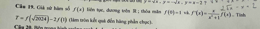 nạn bối đo thị y=sqrt(x), y=-sqrt(x), y=x-2 ? 
Câu 19. Giả sử hàm số f(x) liên tục, dương trên R; thỏa mãn f(0)=1 và. f'(x)= x/x^2+1 f(x). .^. Tính
T=f(sqrt(2024))-2f(1) (làm tròn kết quả đến hàng phần chục). 
Câu 20, Bên trong hình