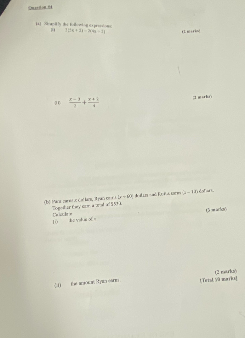 Ouestion #4 
(a) Simplify the following expressions: 
(i) 3(5x+2)-2(4x+3) (2 marks) 
(ii)  (x-3)/3 + (x+2)/4  (2 marks) 
(b) Pam earns x dollars, Ryan earns (x+60) dollars and Rufus earns (x-10) dollars. 
Together they earn a total of $530. 
(3 marks) 
Calculate 
(i) the value of x
(ii) the amount Ryan earns. (2 marks) 
[Total 10 marks]