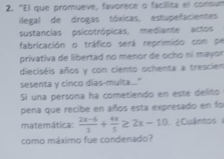 "El que promueve, favorece o facilita el consum 
ilegal de drogas tóxicas, estupefacientes 
sustancias psicotrópicas, mediante actos 
fabricación o tráfico será reprimido con pe 
privativa de libertad no menor de ocho ní mayor 
dieciséis años y con ciento ochenta a trescien 
sesenta y cinco días-multa.." 
Si una persona ha cometiendo en este dellito 
pena que recibe en años esta expresado en fo 
matemática:  (2x-6)/3 + 4x/5 ≥ 2x-10 ¿ Cuántos 
como máximo fue condenado?