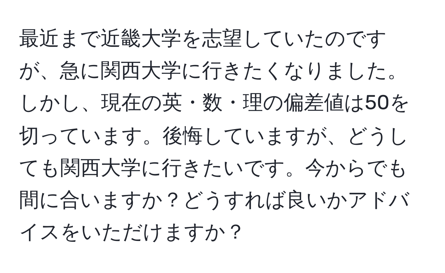 最近まで近畿大学を志望していたのですが、急に関西大学に行きたくなりました。しかし、現在の英・数・理の偏差値は50を切っています。後悔していますが、どうしても関西大学に行きたいです。今からでも間に合いますか？どうすれば良いかアドバイスをいただけますか？