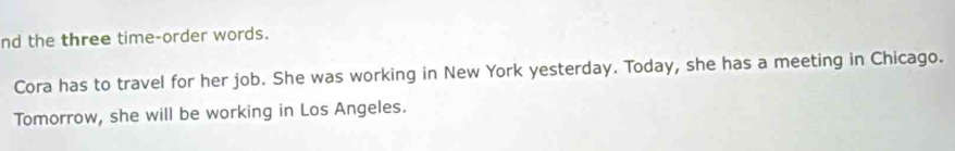 nd the three time-order words. 
Cora has to travel for her job. She was working in New York yesterday. Today, she has a meeting in Chicago. 
Tomorrow, she will be working in Los Angeles.