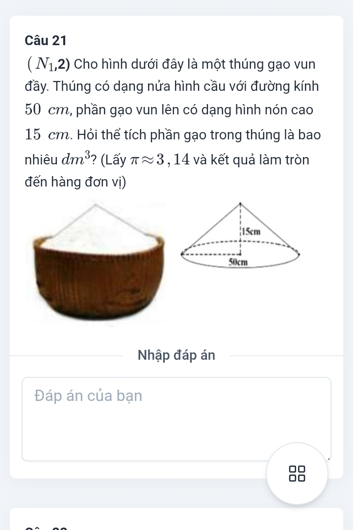 (N_1,2) Cho hình dưới đây là một thúng gạo vun 
đầy. Thúng có dạng nửa hình cầu với đường kính
50 cm, phần gạo vun lên có dạng hình nón cao
15 cm. Hỏi thể tích phần gạo trong thúng là bao 
nhiêu dm^3 ? (Lấy π approx 3 , 14 và kết quả làm tròn 
đến hàng đơn vị) 
Nhập đáp án 
Đáp án của bạn