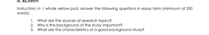 ACTVIV: 
Instruction: In 1 whole yellow pad, answer the following questions in essay form (minimum of 200
words) . 
1. What are the sources of research topics? 
2. Why is the background of the study important? 
3. What are the characteristics of a good background study?