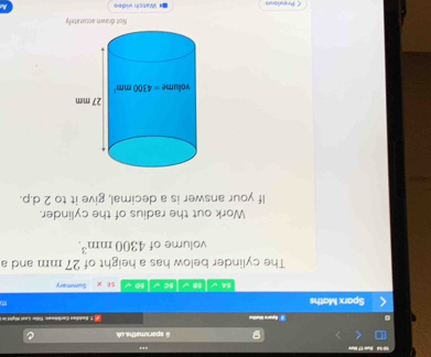 10 14 Sụn 17 Hev an
sparxmaths uk
§ Apare Malie :1. Buddien 'aribrm Füllen Lased Wgled im
Sparx Maths 8 √ sC√ 60 √ SE Summary
BA √
The cylinder below has a height of 27 mm and a
volume of 4300mm^3.
Work out the radius of the cylinder.
If your answer is a decimal, give it to 2 d.p.
Not drawn acturately
< Previous * Watch vídes