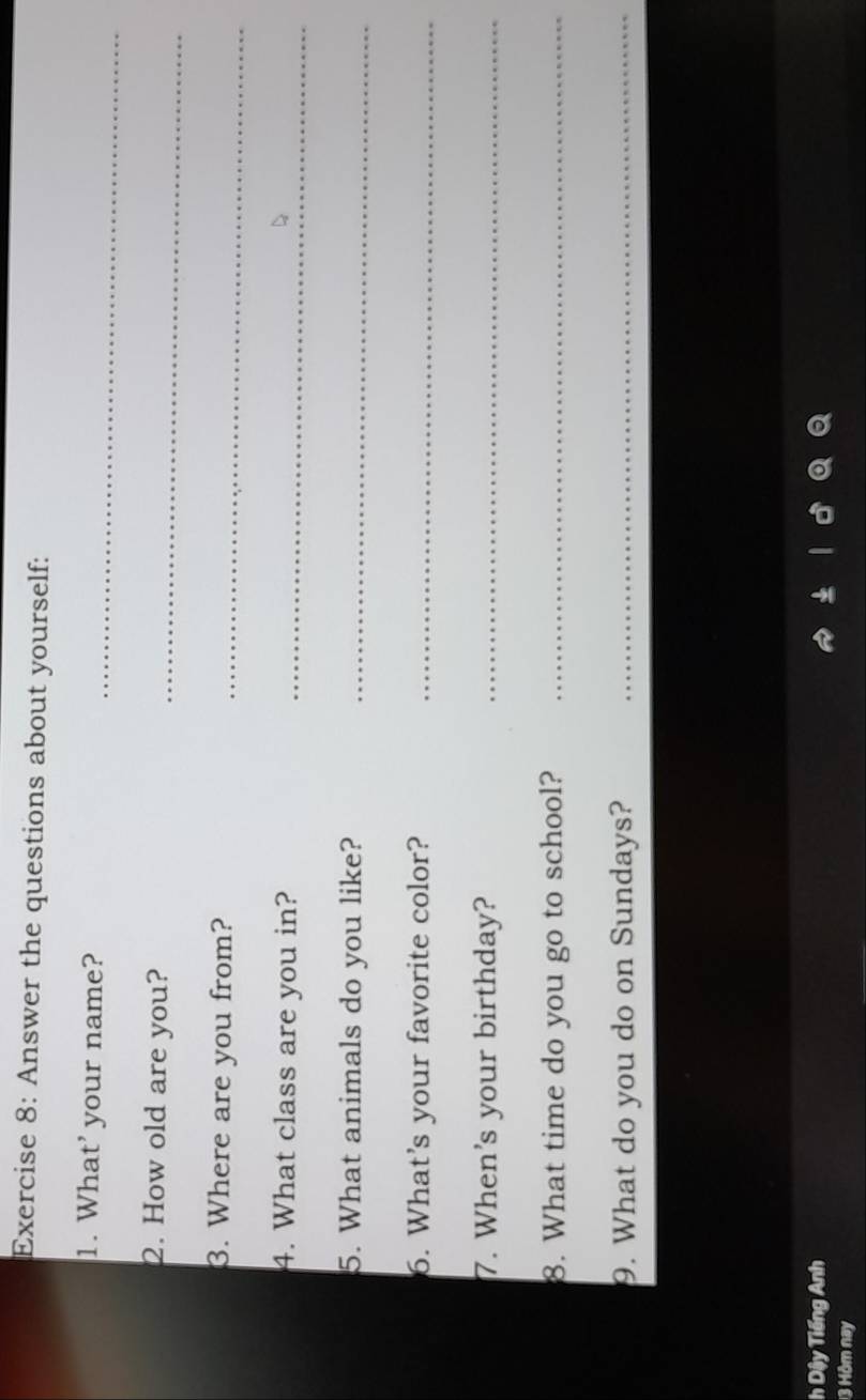 Answer the questions about yourself: 
1. What’ your name?_ 
2. How old are you? 
_ 
3. Where are you from?_ 
4. What class are you in?_ 
5. What animals do you like?_ 
6. What's your favorite color?_ 
7. When's your birthday?_ 
8. What time do you go to school?_ 
9. What do you do on Sundays?_ 
h Dậy Tiếng Anh 
13 Hôm nay