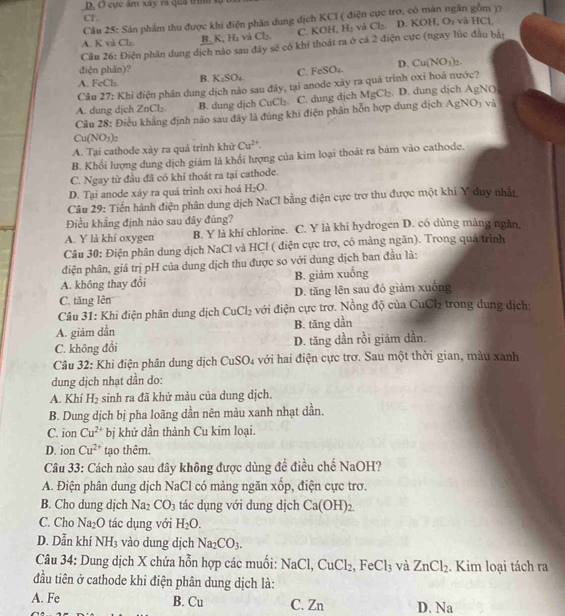 D, O cực âm xây ra quả trình sự
Cr.
Câu 25: Sản phẩm thu được khi điện phân dung dịch KCl ( điện cực trơ, có màn ngăn gồm )?
A. K và Ch. B. K, H₂ và Cl₂. C. KO H_1H_2 và Cl_2. D. KOH,O_2
và HC L
Câu 26: Điện phân dung dịch nào sau đây sẽ có khí thoát ra ở cả 2 điện cực (ngay lúc đầu bắt
D. Cu(NO_3)_2.
điện phân)? FeSO_4.
C.
A. F _eC1 ,
B. K_2SO_4.
Câu 27: Khi điện phân dung dịch nào sau đây, tại anode xây ra quá trình oxi hoá nước?
A. dung dịch ZnCl₂. B. dung dịch CuCl₂. : C. dung djch MgCl_2. D. dung dịch AgNO
Câu 28: Điều khẳng định nào sau đây là đúng khi điện phân hỗn hợp dung dịch / AgNO_3 và
Cu(NO_3)_2
A. Tại cathode xảy ra quá trình khử Cu^(2+).
B. Khối lượng dung dịch giảm là khối lượng của kim loại thoát ra bám vào cathode.
C. Ngay từ đầu đã có khí thoát ra tại cathode.
D. Tại anode xảy ra quá trình oxi hoá H_2O.
Câu 29: Tiến hành điện phân dung dịch NaCl bằng điện cực trợ thu được một khí Y duy nhất.
Điều khẳng định nào sau đây đúng?
A. Y là khí oxygen B. Y là khí chlorine. C. Y là khí hydrogen D. có dùng màng ngần.
Câu 30: Điện phân dung dịch NaCl và HCl ( điện cực trơ, có màng ngăn). Trong quá trình
điện phân, giá trị pH của dung dịch thu được so với dung dịch ban đầu là:
A. không thay đổi B. giảm xuống
C. tăng lên D. tăng lên sau đó giảm xuống
Câu 31: Khi điện phân dung dịch CuCl_2 với điện cực trơ. Nồng độ của CuCl2 trong dung dịch:
A. giảm dần B. tăng dần
C. không đồi D. tăng dần rồi giảm dần.
Câu 32: Khi điện phân dung dịch CuS O_4 : với hai điện cực trơ. Sau một thời gian, màu xanh
dung dịch nhạt dần do:
A. Khí H_2 sinh ra đã khử màu của dung dịch.
B. Dung dịch bị pha loãng dần nên màu xanh nhạt dần.
C. ion Cu^(2+) bị khử dần thành Cu kim loại.
D. ion Cu^(2+) tạo thêm.
Câu 33: Cách nào sau đây không được dùng để điều chế NaOH?
A. Điện phân dung dịch NaCl có màng ngăn xốp, điện cực trơ.
B. Cho dung dịch Na_2CO_3 tác dụng với dung dịch Ca(OH)_2.
C. Cho Na_2O tác dụng với H_2O.
D. Dẫn khí NH_3 vào dung dịch Na_2CO_3.
Câu 34: Dung dịch X chứa hỗn hợp các muối: NaCl,CuCl_2 , Fe Cl_3 và ZnCl_2. Kim loại tách ra
đầu tiên ở cathode khi điện phân dung dịch là:
A. Fe B. Cu C. Zn D. Na