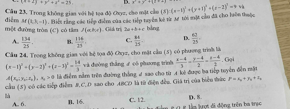 (x+2)^2+y^2+z^2=25. 
D. x^2+y^2+(z+2)
Câu 23. Trong không gian với hệ tọa độ Oxyz, cho mặt cầu chat au(S):(x-1)^2+(y+1)^2+(z-2)^2=9 và
điểm M(1;3;-1). Biết rằng các tiếp điểm của các tiếp tuyến kẻ từ M tới mặt cầu đã cho luôn thuộc
một đường tròn (C) có tâm J(a;b;c). Giá trị 2a+b+c bằng
A.  134/25 .  116/25 .  84/25 . 
B.
C.
D.  62/25 . 
Câu 24. Trong không gian với hệ tọa độ Oxyz, cho mặt cầu (S) có phương trình là
(x-1)^2+(y-2)^2+(z-3)^2= 14/3  và đường thẳng đ có phương trình  (x-4)/3 = (y-4)/2 = (z-4)/2 . Gọi
A(x_0;y_0;z_0), x_0>0 là điểm nằm trên đường thẳng đ sao cho từ A kẻ được ba tiếp tuyến đến mặt
cầu (S) có các tiếp điểm B, C,D sao cho ABCD là tứ diện đều. Giá trị của biểu thức P=x_0+y_0+z_0
là D. 8.
A. 6. B. 16. C. 12.
diểm B Q R lần lượt di động trên ba trục